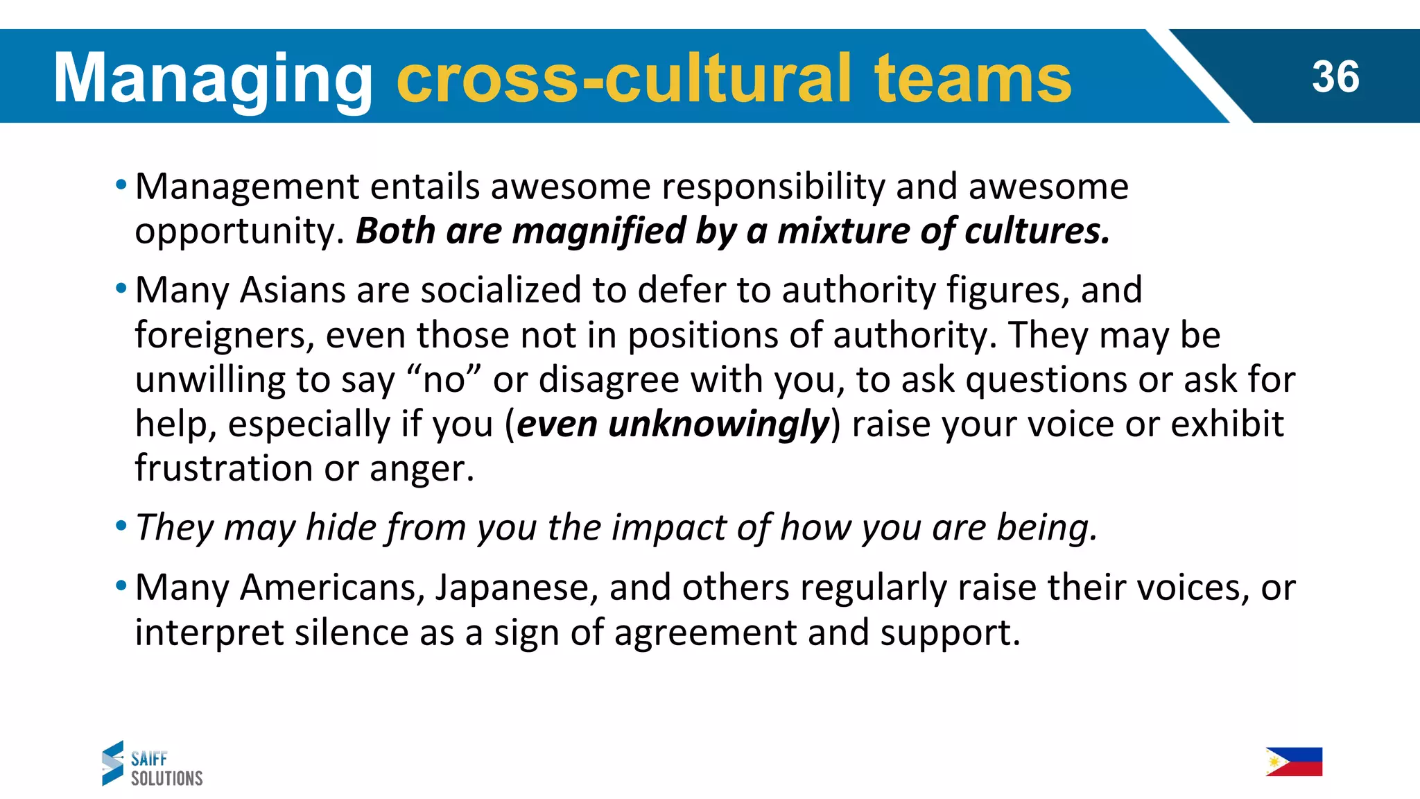 •Management entails awesome responsibility and awesome
opportunity. Both are magnified by a mixture of cultures.
•Many Asians are socialized to defer to authority figures, and
foreigners, even those not in positions of authority. They may be
unwilling to say “no” or disagree with you, to ask questions or ask for
help, especially if you (even unknowingly) raise your voice or exhibit
frustration or anger.
•They may hide from you the impact of how you are being.
•Many Americans, Japanese, and others regularly raise their voices, or
interpret silence as a sign of agreement and support.
Managing cross-cultural teams 36
 