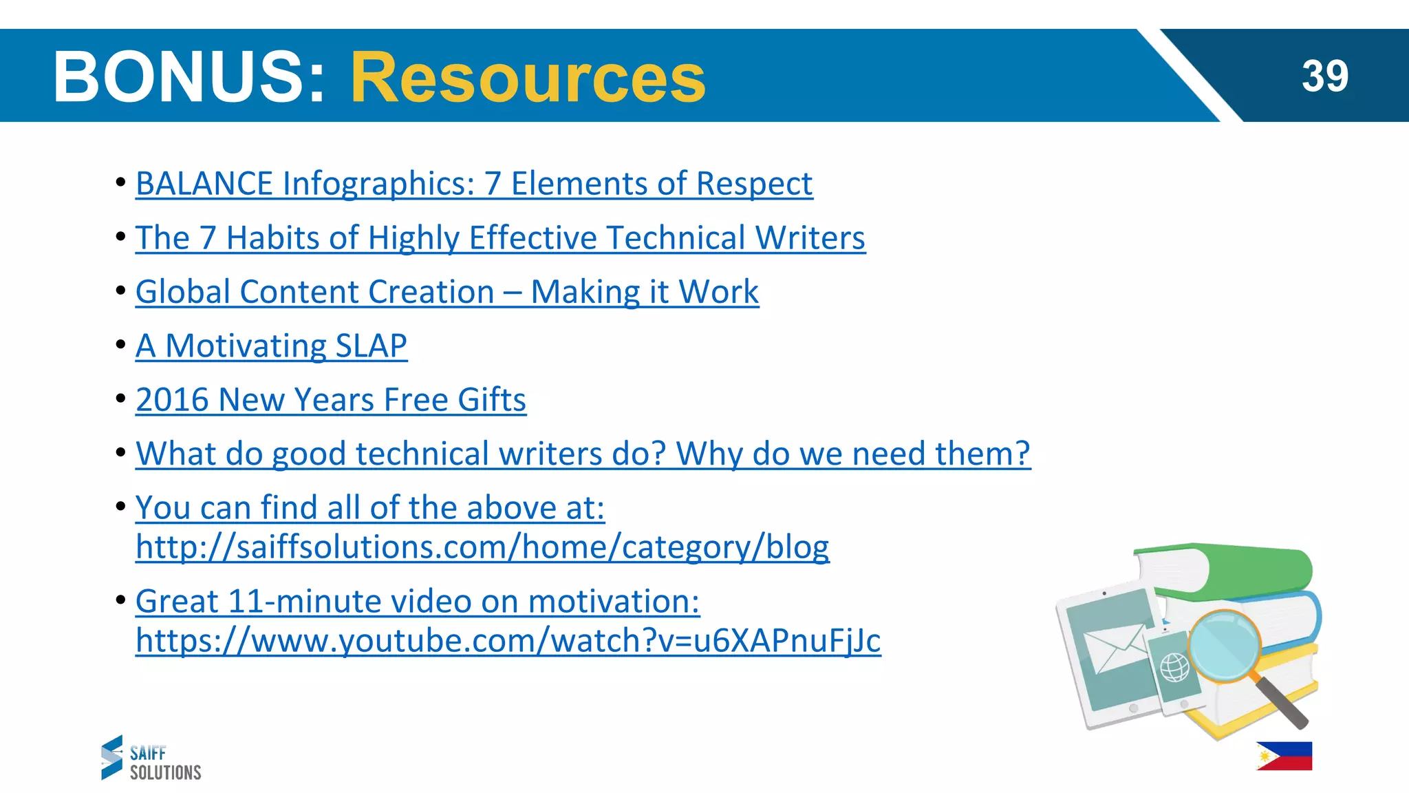 • BALANCE Infographics: 7 Elements of Respect
• The 7 Habits of Highly Effective Technical Writers
• Global Content Creation – Making it Work
• A Motivating SLAP
• 2016 New Years Free Gifts
• What do good technical writers do? Why do we need them?
• You can find all of the above at:
http://saiffsolutions.com/home/category/blog
• Great 11-minute video on motivation:
https://www.youtube.com/watch?v=u6XAPnuFjJc
BONUS: Resources 39
 