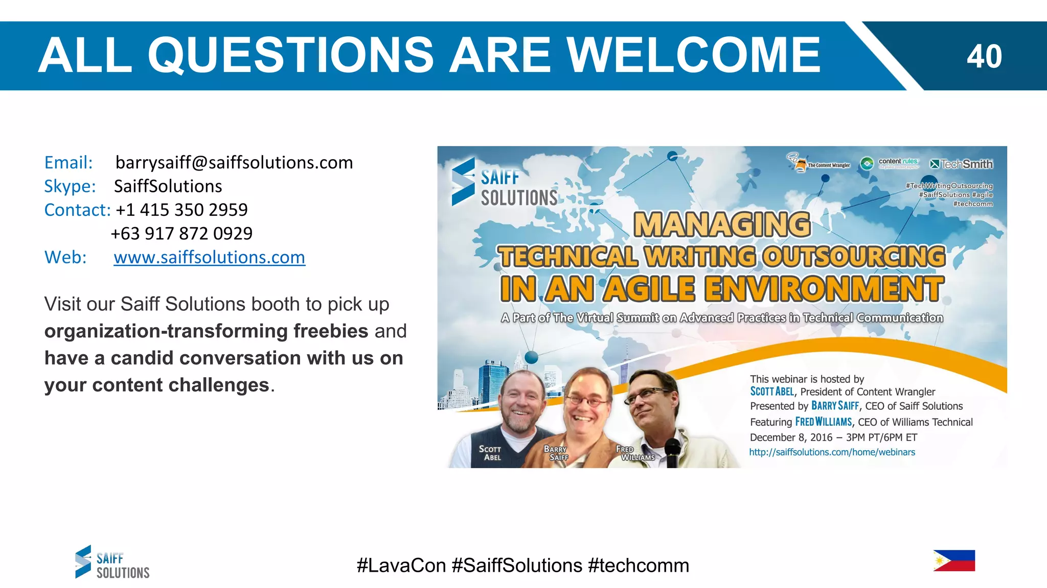 Email: barrysaiff@saiffsolutions.com
Skype: SaiffSolutions
Contact: +1 415 350 2959
+63 917 872 0929
Web: www.saiffsolutions.com
Visit our Saiff Solutions booth to pick up
organization-transforming freebies and
have a candid conversation with us on
your content challenges.
#LavaCon #SaiffSolutions #techcomm
ALL QUESTIONS ARE WELCOME 40
 