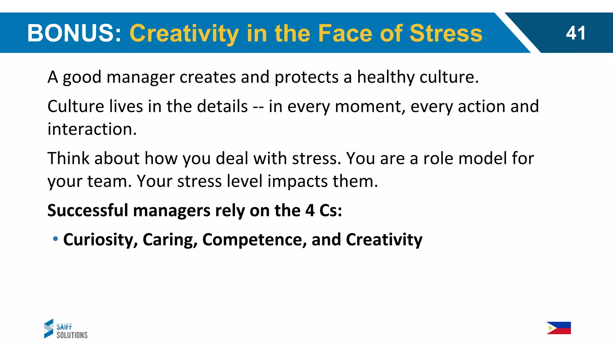 BONUS: Creativity in the Face of Stress
A good manager creates and protects a healthy culture.
Culture lives in the details -- in every moment, every action and
interaction.
Think about how you deal with stress. You are a role model for
your team. Your stress level impacts them.
Successful managers rely on the 4 Cs:
• Curiosity, Caring, Competence, and Creativity
41
 