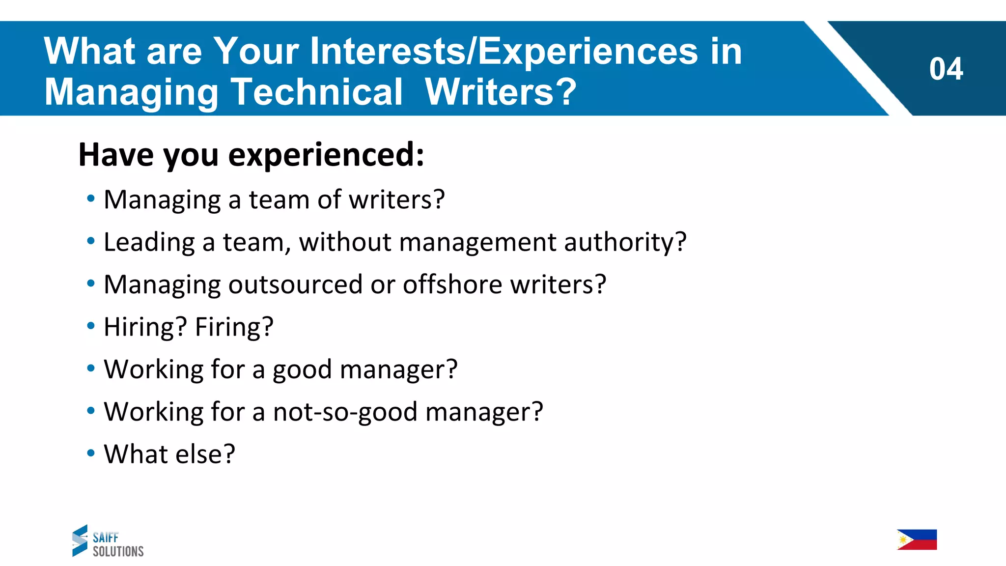 What are Your Interests/Experiences in
Managing Technical Writers?
Have you experienced:
• Managing a team of writers?
• Leading a team, without management authority?
• Managing outsourced or offshore writers?
• Hiring? Firing?
• Working for a good manager?
• Working for a not-so-good manager?
• What else?
04
 
