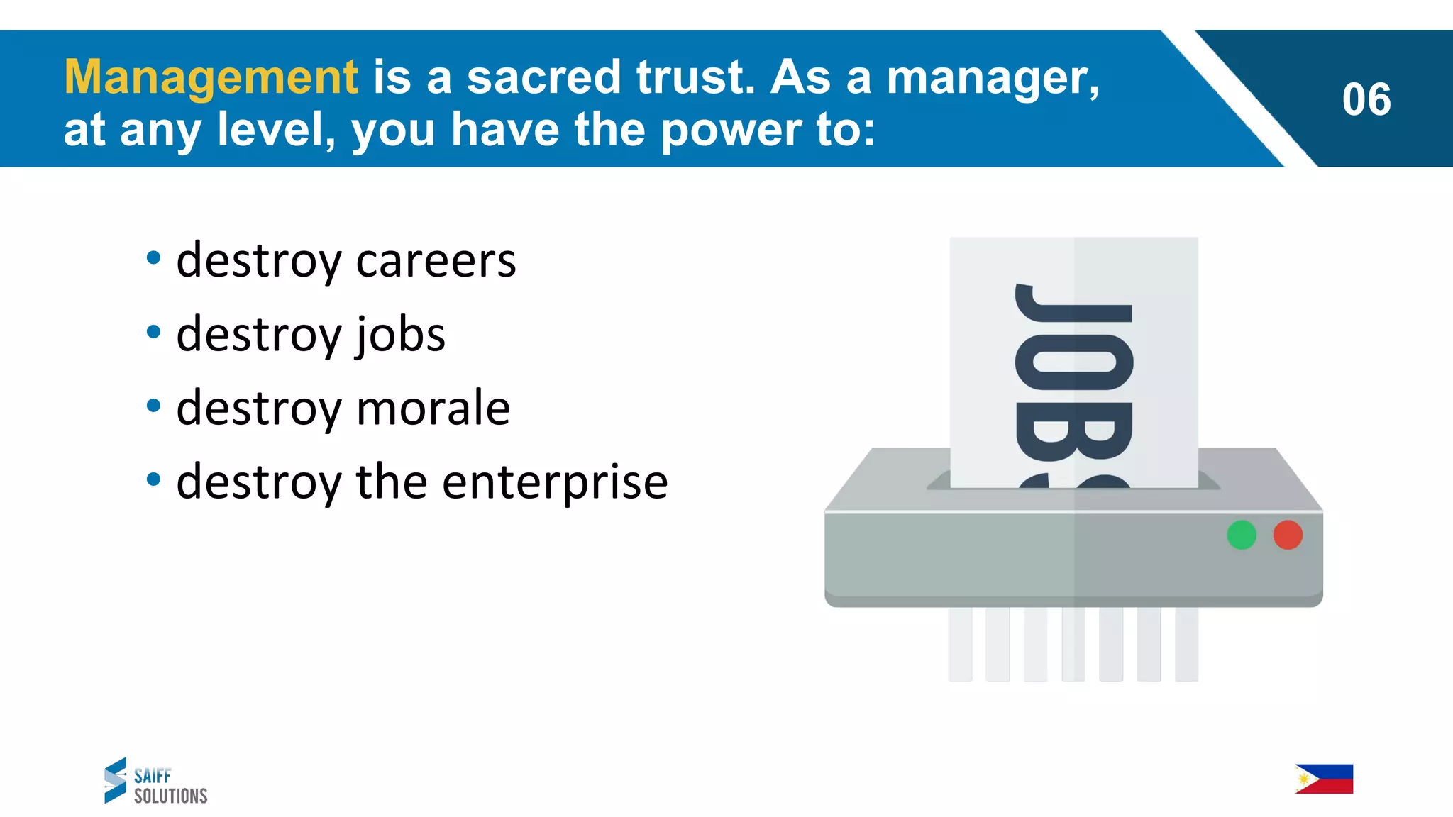 • destroy careers
• destroy jobs
• destroy morale
• destroy the enterprise
Management is a sacred trust. As a manager,
at any level, you have the power to:
06
 
