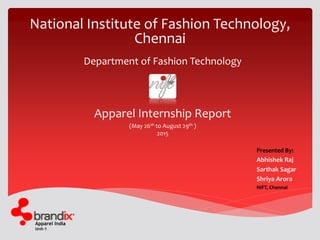 Apparel India
Unit-1
National Institute of Fashion Technology,
Chennai
Presented By:
Abhishek Raj
Sarthak Sagar
Shriya Arora
NIFT, Chennai
Apparel Internship Report
(May 26th to August 29th )
2015
Department of Fashion Technology
 
