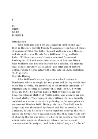 8
TO:
FROM:
DATE:
SUBJECT:
Introduction
John Williams was born on December tenth in the year
1664 in Roxbury Suffolk County Massachusetts in United States
of America (USA). His father Samuel Williams was a Deacon
and his mother was Theoda Park Williams. His grandfather
Robert Williams was a well-known admitted freeman of
Roxbury in 1638 and made John a cousin of Princess Diana.
John Williams was not only learned but a scholar. He attended
local school, Roxbury Latin School and later joined Havard
College where he graduated with a Bachelor in Administration
(B.A) in 1683.
His Life History
John Williams’s career begun as a school teacher in
Dorchester where he taught for two years and during which time
he studied divinity. He prophesied at the frontier settlement of
Deerfield and selected as a pastor in March 1686. On twenty
first July 1687, he married Eunice Mather whose father was
Reverend Eleazar Mather of Northampton, and grandfather was
Richard Mathar. They then got nine children. He was formally
ordained as a pastor at a church gathering in the same place on
seventeenth October 1668. During this time, Deerfield was in
danger and was threatened by French and Indian attacks. As a
Christian, he and his fellow church members believed that wars
across the borders were occasional and that they were Gods way
of showing that he was dissatisfied with the people of Deerfield
who in John’s opinion showed no interest, enthusiasm or
concern about the scripture and their spiritual ways left a lot of
 