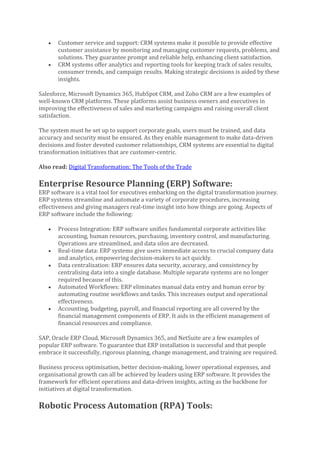 • Customer service and support: CRM systems make it possible to provide effective
customer assistance by monitoring and managing customer requests, problems, and
solutions. They guarantee prompt and reliable help, enhancing client satisfaction.
• CRM systems offer analytics and reporting tools for keeping track of sales results,
consumer trends, and campaign results. Making strategic decisions is aided by these
insights.
Salesforce, Microsoft Dynamics 365, HubSpot CRM, and Zoho CRM are a few examples of
well-known CRM platforms. These platforms assist business owners and executives in
improving the effectiveness of sales and marketing campaigns and raising overall client
satisfaction.
The system must be set up to support corporate goals, users must be trained, and data
accuracy and security must be ensured. As they enable management to make data-driven
decisions and foster devoted customer relationships, CRM systems are essential to digital
transformation initiatives that are customer-centric.
Also read: Digital Transformation: The Tools of the Trade
Enterprise Resource Planning (ERP) Software:
ERP software is a vital tool for executives embarking on the digital transformation journey.
ERP systems streamline and automate a variety of corporate procedures, increasing
effectiveness and giving managers real-time insight into how things are going. Aspects of
ERP software include the following:
• Process Integration: ERP software unifies fundamental corporate activities like
accounting, human resources, purchasing, inventory control, and manufacturing.
Operations are streamlined, and data silos are decreased.
• Real-time data: ERP systems give users immediate access to crucial company data
and analytics, empowering decision-makers to act quickly.
• Data centralization: ERP ensures data security, accuracy, and consistency by
centralising data into a single database. Multiple separate systems are no longer
required because of this.
• Automated Workflows: ERP eliminates manual data entry and human error by
automating routine workflows and tasks. This increases output and operational
effectiveness.
• Accounting, budgeting, payroll, and financial reporting are all covered by the
financial management components of ERP. It aids in the efficient management of
financial resources and compliance.
SAP, Oracle ERP Cloud, Microsoft Dynamics 365, and NetSuite are a few examples of
popular ERP software. To guarantee that ERP installation is successful and that people
embrace it successfully, rigorous planning, change management, and training are required.
Business process optimisation, better decision-making, lower operational expenses, and
organisational growth can all be achieved by leaders using ERP software. It provides the
framework for efficient operations and data-driven insights, acting as the backbone for
initiatives at digital transformation.
Robotic Process Automation (RPA) Tools:
 