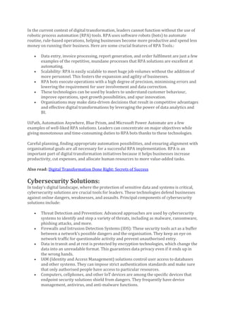 In the current context of digital transformation, leaders cannot function without the use of
robotic process automation (RPA) tools. RPA uses software robots (bots) to automate
routine, rule-based operations, helping businesses become more productive and spend less
money on running their business. Here are some crucial features of RPA Tools.:
• Data entry, invoice processing, report generation, and order fulfilment are just a few
examples of the repetitive, mundane processes that RPA solutions are excellent at
automating.
• Scalability: RPA is easily scalable to meet huge job volumes without the addition of
more personnel. This fosters the expansion and agility of businesses.
• RPA bots execute operations with a high degree of precision, minimising errors and
lowering the requirement for user involvement and data correction.
• These technologies can be used by leaders to understand customer behaviour,
improve operations, spot growth possibilities, and spur innovation.
• Organisations may make data-driven decisions that result in competitive advantages
and effective digital transformations by leveraging the power of data analytics and
BI.
UiPath, Automation Anywhere, Blue Prism, and Microsoft Power Automate are a few
examples of well-liked RPA solutions. Leaders can concentrate on major objectives while
giving monotonous and time-consuming duties to RPA bots thanks to these technologies.
Careful planning, finding appropriate automation possibilities, and ensuring alignment with
organisational goals are all necessary for a successful RPA implementation. RPA is an
important part of digital transformation initiatives because it helps businesses increase
productivity, cut expenses, and allocate human resources to more value-added tasks.
Also read: Digital Transformation Done Right: Secrets of Success
Cybersecurity Solutions:
In today’s digital landscape, where the protection of sensitive data and systems is critical,
cybersecurity solutions are crucial tools for leaders. These technologies defend businesses
against online dangers, weaknesses, and assaults. Principal components of cybersecurity
solutions include:
• Threat Detection and Prevention: Advanced approaches are used by cybersecurity
systems to identify and stop a variety of threats, including as malware, ransomware,
phishing attacks, and more.
• Firewalls and Intrusion Detection Systems (IDS): These security tools act as a buffer
between a network’s possible dangers and the organisation. They keep an eye on
network traffic for questionable activity and prevent unauthorised entry.
• Data in transit and at rest is protected by encryption technologies, which change the
data into an unreadable format. This guarantees data privacy even if it ends up in
the wrong hands.
• IAM (Identity and Access Management) solutions control user access to databases
and other systems. They can impose strict authentication standards and make sure
that only authorised people have access to particular resources.
• Computers, cellphones, and other IoT devices are among the specific devices that
endpoint security solutions shield from dangers. They frequently have device
management, antivirus, and anti-malware functions.
 