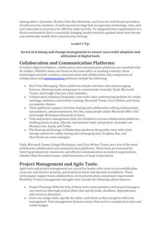 Among others, Symantec, McAfee, Palo Alto Networks, and Cisco are well-known providers
of cybersecurity solutions. A multi-layered strategy that incorporates technology, rules, and
user education is necessary for effective cybersecurity. To safeguard their organisations in a
threat environment that is constantly changing, leaders must be updated about new threats
and continually modify their cybersecurity strategy.
Leader’s Tip:
Invest in training and change management to ensure successful adoption and
utilization of digital tools.
Collaboration and Communication Platforms:
In today’s digital workplace, collaboration and communication platforms are essential tools
for leaders. Whether teams are based in the same office or working remotely, these
technologies provide seamless communication and collaboration. Key components of
collaboration and communication platforms include the following:
• Real-Time Messaging: These platforms include real-time chat and messaging
features, allowing teams and groups to communicate instantly. Slack, Microsoft
Teams, and Google Chat are a few examples.
• Collaboration solutions frequently come with video conferencing facilities for online
meetings, webinars, and remote working. Microsoft Teams, Cisco Webex, and Zoom
are popular choices.
• These platforms support real-time sharing and collaborative editing of documents,
spreadsheets, and presentations. For this, many people utilise Microsoft Office 365
and Google Workspace (formerly G Suite).
• Task and project management tools are included in certain collaboration platforms,
enabling teams to plan, allocate, and monitor tasks and projects. Examples are
Monday.com, Asana, and Trello.
• File Sharing and Storage: Collaboration platforms frequently come with cloud
storage options for safely storing and exchanging data. Dropbox, Box, and
SharePoint are some examples.
Slack, Microsoft Teams, Google Workspace, and Cisco Webex Teams are a few of the most
well-known collaboration and communication platforms. These tools are essential for
fostering productivity, teamwork, and efficient communication in modern organisations,
whether they be remote teams, small businesses, or large corporations.
Project Management and Agile Tools:
Agile tools and project management are crucial for leaders who want to successfully plan,
carry out, and monitor projects, particularly in hectic and dynamic workplaces. These
technologies support team collaboration, work prioritisation, and project requirement
flexibility. Project management and agile tools include the following salient features:
• Project Planning: With the help of these tools, team members and project managers
can construct thorough project plans that specify tasks, deadlines, dependencies,
and resource allocation.
• Users can assign tasks, specify due dates, and check on their progress with task
management. Task management features ensure that work is completed on time and
within budget.
 