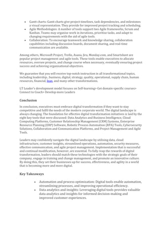 • Gantt charts: Gantt charts give project timelines, task dependencies, and milestones
a visual representation. They provide for improved project tracking and scheduling.
• Agile Methodologies: A number of tools support two Agile frameworks, Scrum and
Kanban. Teams may organise work in iterations, prioritise tasks, and adapt to
changing requirements with the aid of agile tools.
• Collaboration: To encourage teamwork and knowledge sharing, collaboration
capabilities including discussion boards, document sharing, and real-time
communication are available.
Among others, Microsoft Project, Trello, Asana, Jira, Monday.com, and Smartsheet are
popular project management and agile tools. These tools enable executives to allocate
resources, oversee projects, and change course when necessary, eventually ensuring project
success and achieving organisational objectives.
We guarantee that you will receive top-notch instruction in all transformational topics,
including leadership , business, digital, strategy, quality, operational, supply chain, human
resources, financial, lean, and many other transformations.
LT Leader’s development model focuses on Self-learning> Get domain-specific courses>
Connect to Coach> Develop more Leaders
Conclusion
In conclusion, executives must embrace digital transformation if they want to stay
competitive and fulfil the needs of the modern corporate world. The digital landscape is
always changing. The foundation for effective digital transformation initiatives is laid by the
eight key tools that were discussed: Data Analytics and Business Intelligence, Cloud
Computing Platforms, Customer Relationship Management (CRM) Systems, Enterprise
Resource Planning (ERP) Software, Robotic Process Automation (RPA) Tools, Cybersecurity
Solutions, Collaboration and Communication Platforms, and Project Management and Agile
Tools.
Leaders may confidently navigate the digital landscape by utilising data, cloud
infrastructure, customer insights, streamlined operations, automation, security measures,
effective communication, and agile project management. Implementation that is successful
and continual modification, however, are essential. To fully reap the rewards of digital
transformation, leaders should match these technologies with the strategic goals of their
company, engage in training and change management, and promote an innovative culture.
By doing this, they set their businesses up for success, effectiveness, and agility in a world
that is becoming more and more digital.
Key Takeaways
• Automation and process optimization: Digital tools enable automation,
streamlining processes, and improving operational efficiency.
• Data analytics and insights: Leveraging digital tools provides valuable
data analytics and insights for informed decision-making and
improved customer experiences.
 