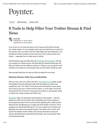 8 Tools to Help Filter Your Twitter Stream & Find News | Poynter.              http://www.poynter.org/how-tos/digital-strategies/e-media-tidbit...




         How To's    Digital Strategies   E-Media Tidbits




         8 Tools to Help Filter Your Twitter Stream & Find
         News
                by lavrusik
                Published Jan. 4, 2010 10:58 pm
                Updated Nov. 22, 2010 8:06 pm


         If you’re like me, you ﬁrst hear about a lot of news and information through
         your Twitter stream. It’s is an excellent way to tap into what the buzz is about at
         the moment. But if you follow more than 500 people who post frequently, it can
         be difﬁcult to ﬁlter the stream and see what your most trusted sources have
         shared — especially if you’ve been away for awhile.


         Several desktop apps and Web sites, like TweetDeck and HootSuite, will help
         you manage your Twitter account. But there also are several services that will
         ﬁlter your stream and the collective content on Twitter so you can get the most
         important (or at least the most popular) news and information shared by users.


         Here are eight sites that can help you ﬁlter the signal from the noise.


         Filtered by Followers: Twitter Tim.es and MicroPlaza


         After you log in with your Twitter username, The Twitter Tim.es creates a page
         that displays stories by ﬁltering through what the people you follow have
         tweeted the most. The Twitter Tim.es shows who has posted the story along
         with a blurb to give you an idea of what it’s about. In some cases, the service
         shows the full text of the post. It also gives you options to view popular stories
         on Twitter from media sources and Twitter Lists.


         MicroPlaza helps you see what’s being shared by many people — both the
         people you follow and all Twitter users. MicroPlaza puts more emphasis on
         what people say about the link by prominently displaying their tweets directly
         below the link and allowing you to easily see all the tweets on the link. This is
         probably the most ﬂexible ﬁltering tool. You can change how the streams are
         displayed, see what’s most popular today (or this week or this month), even
         assume the identity of other Twitter users and see what their sources are
         sharing. MicroPlaza also bookmarks links (though I wish it synced with other
         bookmarking services).



1 of 1                                                                                                                          12/6/10 2:50 PM
 