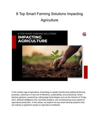 8 Top Smart Farming Solutions Impacting
Agriculture
In the modern age of agriculture, technology is rapidly transforming traditional farming
practices, ushering in a new era of efficiency, sustainability, and productivity. Smart
farming solutions, powered by cutting-edge technologies such as the Internet of Things
(IoT), artificial intelligence (AI), and data analytics, are revolutionizing every aspect of
agricultural production. In this article, we explore five top smart farming solutions that
are making a significant impact on agriculture worldwide.
 