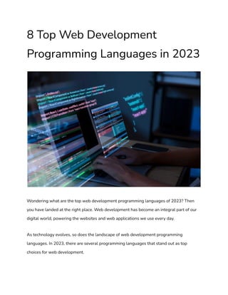 8 Top Web Development
Programming Languages in 2023
Wondering what are the top web development programming languages of 2023? Then
you have landed at the right place. Web development has become an integral part of our
digital world, powering the websites and web applications we use every day.
As technology evolves, so does the landscape of web development programming
languages. In 2023, there are several programming languages that stand out as top
choices for web development.
 