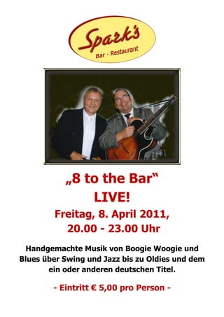 „8 to the Bar“
               LIVE!
        Freitag, 8. April 2011,
          20.00 - 23.00 Uhr
 Handgemachte Musik von Boogie Woogie und
Blues über Swing und Jazz bis zu Oldies und dem
       ein oder anderen deutschen Titel.

        - Eintritt € 5,00 pro Person -
 