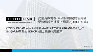 http://www.totolink.tw
我是有線電視(第四台網路)的使用者，
要如何設定連線上網呢?(DHCP方式)
WD003
#TOTOLINK #Router #分享器 #WiFi #A7000R #T6 #N200RE_V5
#N350RT#第四台 #DHCP #接上就通#社區寬頻
2020/06/16
http://www.totolink.tw Bo016
 