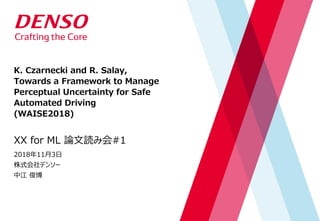 K. Czarnecki and R. Salay,
Towards a Framework to Manage
Perceptual Uncertainty for Safe
Automated Driving
(WAISE2018)
XX for ML 論文読み会#1
2018年11月3日
株式会社デンソー
中江 俊博
 