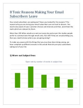 8 Toxic Reasons Making Your Email
Subscribers Leave
Your email subscribers are opting out? Have you looked for the reasons? The
reasons why you are losing your email subscribers are not hard to discern. You
need to be aware of your customer choices and interests and then, send them the
mails which are relevant to them.
More than 205 billion emails are sent out every day and as per the studies people
prefer to communicate through emails only. But still if they are unsubscribing you,
then you need to know where you are going wrong?
To make you aware with the things that you may have been doing wrong, we
have compiled up different reasons in this article that why are your subscribers
opting out of your list.
1) Worn out Subject lines
 