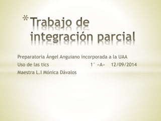* 
Preparatoria Ángel Anguiano incorporada a la UAA 
Uso de las tics 1° «A» 12/09/2014 
Maestra L.I Mónica Dávalos 
 