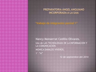 “trabajo de integración parcial 1” 
Nancy Monserrat Cedillo Olivares. 
Uso de LAS TECNOLOGIAS DE LA INFORMACION Y 
LA COMUNICACIÓN. 
MONICA DAVALOS VIVEROS. 
1° “A” 
12 de septiembre del 2014 
 