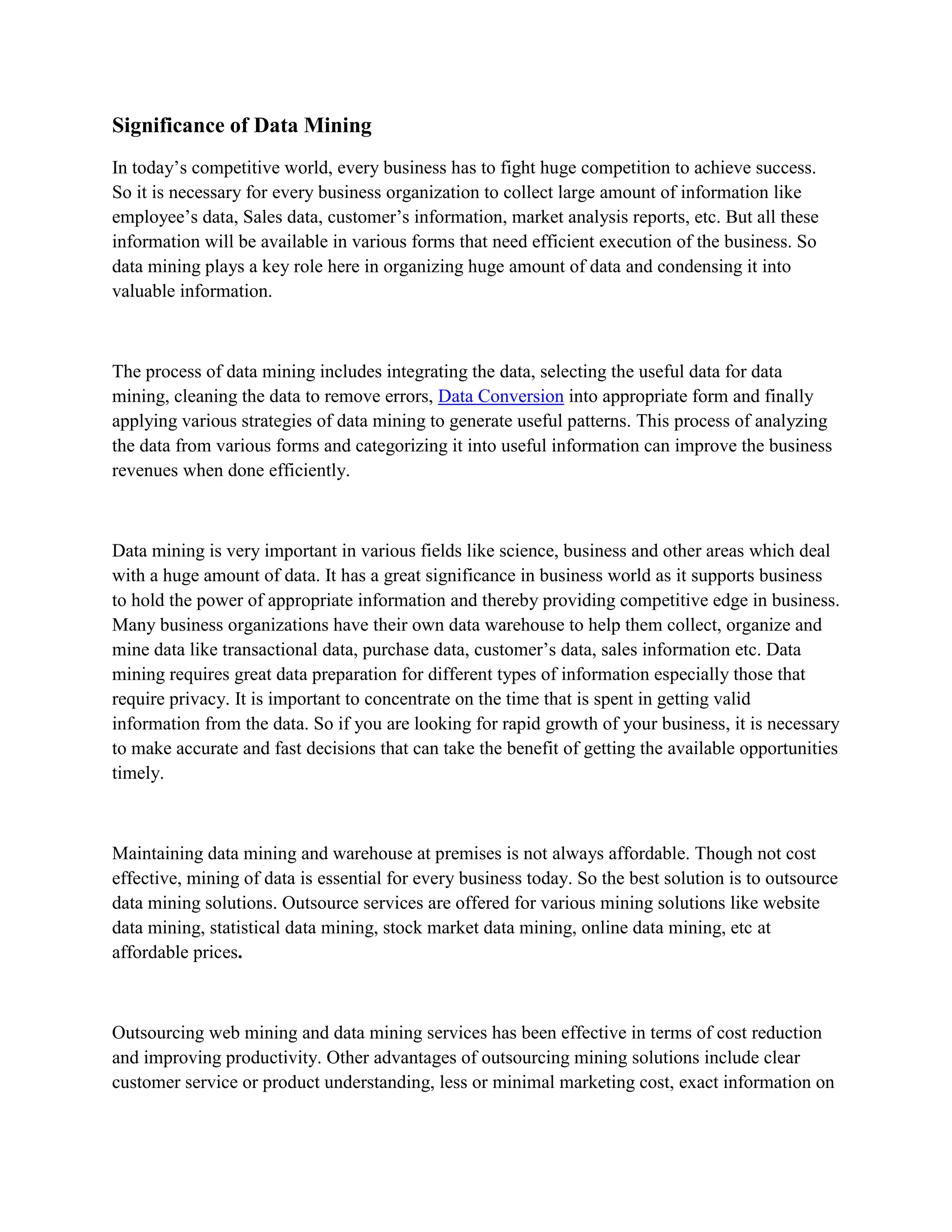 Significance of Data Mining
In today’s competitive world, every business has to fight huge competition to achieve success.
So it is necessary for every business organization to collect large amount of information like
employee’s data, Sales data, customer’s information, market analysis reports, etc. But all these
information will be available in various forms that need efficient execution of the business. So
data mining plays a key role here in organizing huge amount of data and condensing it into
valuable information.



The process of data mining includes integrating the data, selecting the useful data for data
mining, cleaning the data to remove errors, Data Conversion into appropriate form and finally
applying various strategies of data mining to generate useful patterns. This process of analyzing
the data from various forms and categorizing it into useful information can improve the business
revenues when done efficiently.



Data mining is very important in various fields like science, business and other areas which deal
with a huge amount of data. It has a great significance in business world as it supports business
to hold the power of appropriate information and thereby providing competitive edge in business.
Many business organizations have their own data warehouse to help them collect, organize and
mine data like transactional data, purchase data, customer’s data, sales information etc. Data
mining requires great data preparation for different types of information especially those that
require privacy. It is important to concentrate on the time that is spent in getting valid
information from the data. So if you are looking for rapid growth of your business, it is necessary
to make accurate and fast decisions that can take the benefit of getting the available opportunities
timely.



Maintaining data mining and warehouse at premises is not always affordable. Though not cost
effective, mining of data is essential for every business today. So the best solution is to outsource
data mining solutions. Outsource services are offered for various mining solutions like website
data mining, statistical data mining, stock market data mining, online data mining, etc at
affordable prices.



Outsourcing web mining and data mining services has been effective in terms of cost reduction
and improving productivity. Other advantages of outsourcing mining solutions include clear
customer service or product understanding, less or minimal marketing cost, exact information on
 