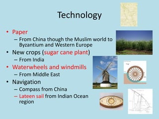 Technology
• Paper
– From China though the Muslim world to
Byzantium and Western Europe
• New crops (sugar cane plant)
– From India
• Waterwheels and windmills
– From Middle East
• Navigation
– Compass from China
– Lateen sail from Indian Ocean
region
 