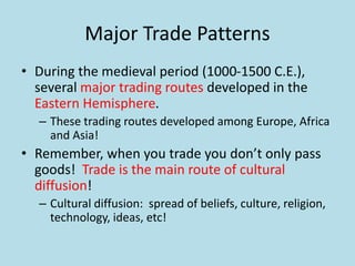Major Trade Patterns
• During the medieval period (1000-1500 C.E.),
several major trading routes developed in the
Eastern Hemisphere.
– These trading routes developed among Europe, Africa
and Asia!
• Remember, when you trade you don’t only pass
goods! Trade is the main route of cultural
diffusion!
– Cultural diffusion: spread of beliefs, culture, religion,
technology, ideas, etc!
 