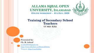ALLAMA IQBAL OPEN
UNIVERSITY, ISLAMABAD
ONLINE WORKSHOP - JUL/AUG. 2020
Training of Secondary School
Teachers
CC 8624 -B.Ed.
Presented by:
Ch. M. Ashraf
m.ashraf0919@gmail.com
https://www.slideshare.net/RizwanDuhdra
Telegram: https://t.me/duhdra
 