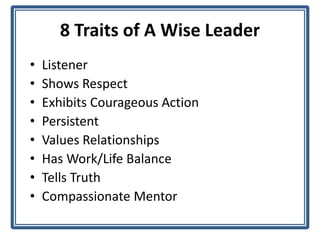 8 Traits of A Wise Leader
• Listener
• Shows Respect
• Exhibits Courageous Action
• Persistent
• Values Relationships
• Has Work/Life Balance
• Tells Truth
• Compassionate Mentor
 