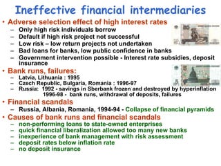 Ineffective financial intermediaries Adverse selection effect of high interest rates Only high risk individuals borrow Default if high risk project not successful  Low risk – low return projects not undertaken Bad loans for banks, low public confidence in banks  Government intervention possible - Interest rate subsidies, deposit insurance Bank runs, failures:  Latvia, Lithuania : 1995 Czech Republic,  Bulgaria,   Romania  : 1996-97 Russia:  1992 - savings in Sberbank frozen and destroyed by hyperinflation   1996-98 -  bank runs, withdrawal of deposits, failures  Financial scandals Russia, Albania, Romania, 1994-94 -  Collapse of financial pyramids   Causes of bank runs and financial scandals non-performing loans to state-owned enterprises quick financial liberalization allowed too many new banks inexperience of bank management with risk assessment deposit rates below inflation rate no deposit insurance 