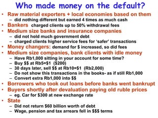 Who made money on the default? Raw material exporters + local economies based on them did nothing different but earned 4 times as much cash Bankers  charged clients up to 50% withdrawal fees Medium size banks and insurance companies  did not hold much government debt charged clients higher service fees for ‘safer’ transactions Money changers:  demand for $ increased, so did fees Medium size companies, bank clients with idle money Have Rb1,000 sitting in your account for some time? Buy $$ at Rb5=$1  ($200) 30 days later, sell $$ at Rb10=$1  (Rb2,000) Do not show this transactions in the books- as if still Rb1,000 Convert extra Rb1,000 into $$ Borrowers who took out loans before banks went bankrupt Buyers shortly after devaluation paying old ruble prices eg. Car for $300 at new exchange rate State Did not return $60 billion worth of debt Wage, pension and tax arrears fell in $$$ terms 