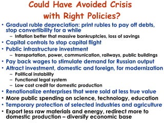 Could Have Avoided Crisis  with Right Policies? Gradual ruble depreciation: print rubles to pay off debts, stop convertibility for a while Inflation better that massive bankruptcies, loss of savings Capital controls to stop capital flight Public infrastructure investment  transportation, power, communication, railways, public buildings   Pay back wages to stimulate demand for Russian output Attract investment, domestic and foreign, for modernization Political instability  Functional legal system  Low cost credit for domestic production Renationalize enterprises that were sold at less true value  More public spending on science, technology, education Temporary protection of selected industries and agriculture Export less raw materials and energy, redirect more to domestic production – diversify economic base 