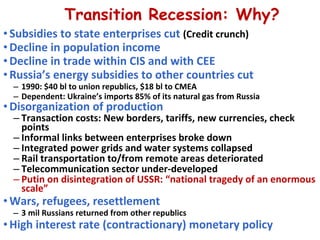 Transition Recession: Why? Subsidies to state enterprises cut  (Credit crunch) Decline in population income Decline in trade within CIS and with CEE Russia’s energy subsidies to other countries cut  1990: $40 bl to union republics, $18 bl to CMEA Dependent: Ukraine’s imports 85% of its natural gas from Russia  Disorganization of production Transaction costs: New borders, tariffs, new currencies, check points  Informal links between enterprises broke down Integrated power grids and water systems collapsed Rail transportation to/from remote areas deteriorated Telecommunication sector under-developed  Putin on disintegration of USSR: “national tragedy of an enormous scale” Wars, refugees, resettlement 3 mil Russians returned from other republics  High interest rate (contractionary) monetary policy 