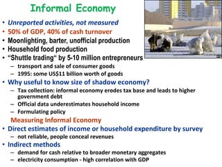 Informal Economy Unreported activities, not measured 50% of GDP, 40% of cash turnover Moonlighting, barter, unofficial production Household food production “ Shuttle trading“ by 5-10 million entrepreneurs   transport and sale of consumer goods  1995: some US$11 billion worth of goods  Why useful to know size of shadow economy?  Tax collection: informal economy erodes tax base and leads to higher government debt Official data underestimates household income Formulating policy Measuring Informal Economy  Direct estimates of income or household expenditure by survey not reliable, people conceal revenues Indirect methods demand for cash relative to broader monetary aggregates  electricity consumption - high correlation with GDP 