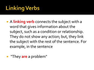  A linking verb connects the subject with a
word that gives information about the
subject, such as a condition or relationship.
They do not show any action; but, they link
the subject with the rest of the sentence. For
example, in the sentence
 "They are a problem"
 