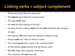  William is excited about his promotion.
 She appears upset about the announcement.
 The eggs smell rotten.
 He went red after tripping on the rug.Y
 our plans for the wedding sound nice.You look exhausted after studying
all night.
 The audience fell silent when the conductor walked on stage.
 Dreams come true when we believe in them.
 The crowd stayed calm in spite of the imminent threat.
 All the children seem satisfied with the bouncy castle.
 Bob felt sleepy after eating the whole pizza.
 The cinnamon rolls taste heavenly.
 