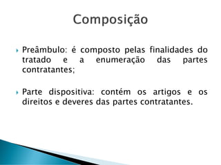  Preâmbulo: é composto pelas finalidades do
tratado e a enumeração das partes
contratantes;
 Parte dispositiva: contém os artigos e os
direitos e deveres das partes contratantes.
 