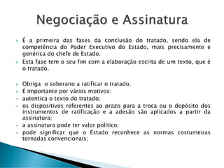 É a primeira das fases da conclusão do tratado, sendo ela de
competência do Poder Executivo do Estado, mais precisamente e
genérica do chefe de Estado.
 Esta fase tem o seu fim com a elaboração escrita de um texto, que é
o tratado.
 Obriga o soberano a ratificar o tratado.
 É importante por vários motivos:
 autentica o texto do tratado;
 os dispositivos referentes ao prazo para a troca ou o depósito dos
instrumentos de ratificação e a adesão são aplicados a partir da
assinatura;
 a assinatura pode ter valor político;
 pode significar que o Estado reconhece as normas costumeiras
tornadas convencionais;
 
