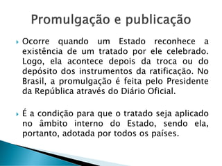  Ocorre quando um Estado reconhece a
existência de um tratado por ele celebrado.
Logo, ela acontece depois da troca ou do
depósito dos instrumentos da ratificação. No
Brasil, a promulgação é feita pelo Presidente
da República através do Diário Oficial.
 É a condição para que o tratado seja aplicado
no âmbito interno do Estado, sendo ela,
portanto, adotada por todos os países.
 