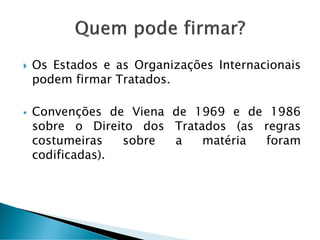  Os Estados e as Organizações Internacionais
podem firmar Tratados.
 Convenções de Viena de 1969 e de 1986
sobre o Direito dos Tratados (as regras
costumeiras sobre a matéria foram
codificadas).
 
