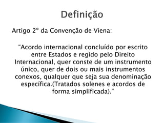 Artigo 2º da Convenção de Viena:
“Acordo internacional concluído por escrito
entre Estados e regido pelo Direito
Internacional, quer conste de um instrumento
único, quer de dois ou mais instrumentos
conexos, qualquer que seja sua denominação
específica.(Tratados solenes e acordos de
forma simplificada).”
 