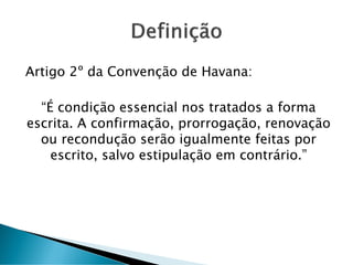 Artigo 2º da Convenção de Havana:
“É condição essencial nos tratados a forma
escrita. A confirmação, prorrogação, renovação
ou recondução serão igualmente feitas por
escrito, salvo estipulação em contrário.”
 
