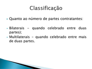  Quanto ao número de partes contratantes:
 Bilaterais - quando celebrado entre duas
partes);
 Multilaterais - quando celebrado entre mais
de duas partes.
 