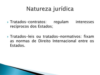  Tratados-contratos: regulam interesses
recíprocos dos Estados;
 Tratados-leis ou tratados-normativos: fixam
as normas de Direito Internacional entre os
Estados.
 