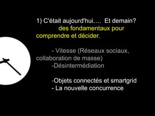 1) C'était aujourd'hui…. Et demain? 
des fondamentaux pour 
comprendre et décider. 
- Vitesse (Réseaux sociaux, 
collaboration de masse) 
-Désintermédiation 
-Objets connectés et smartgrid 
- La nouvelle concurrence 
8 
 