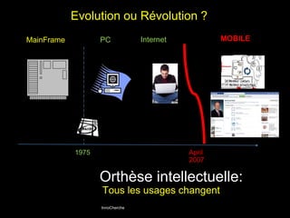 Evolution ou Révolution ? 
MainFrame PC Internet MOBILE 
InnoCherche 
April 
2007 
1975 
Orthèse intellectuelle: 
Tous les usages changent 
 