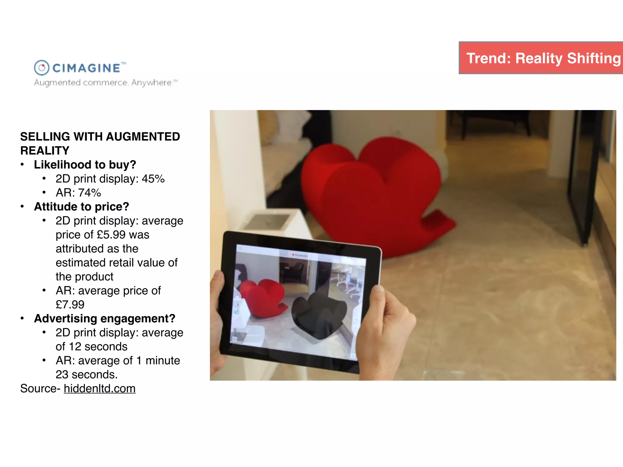 SELLING WITH AUGMENTED
REALITY
• Likelihood to buy?
• 2D print display: 45%
• AR: 74%
• Attitude to price?
• 2D print display: average
price of £5.99 was
attributed as the
estimated retail value of
the product
• AR: average price of
£7.99
• Advertising engagement?
• 2D print display: average
of 12 seconds
• AR: average of 1 minute
23 seconds.
Source- hiddenltd.com
Trend: Reality Shifting
 