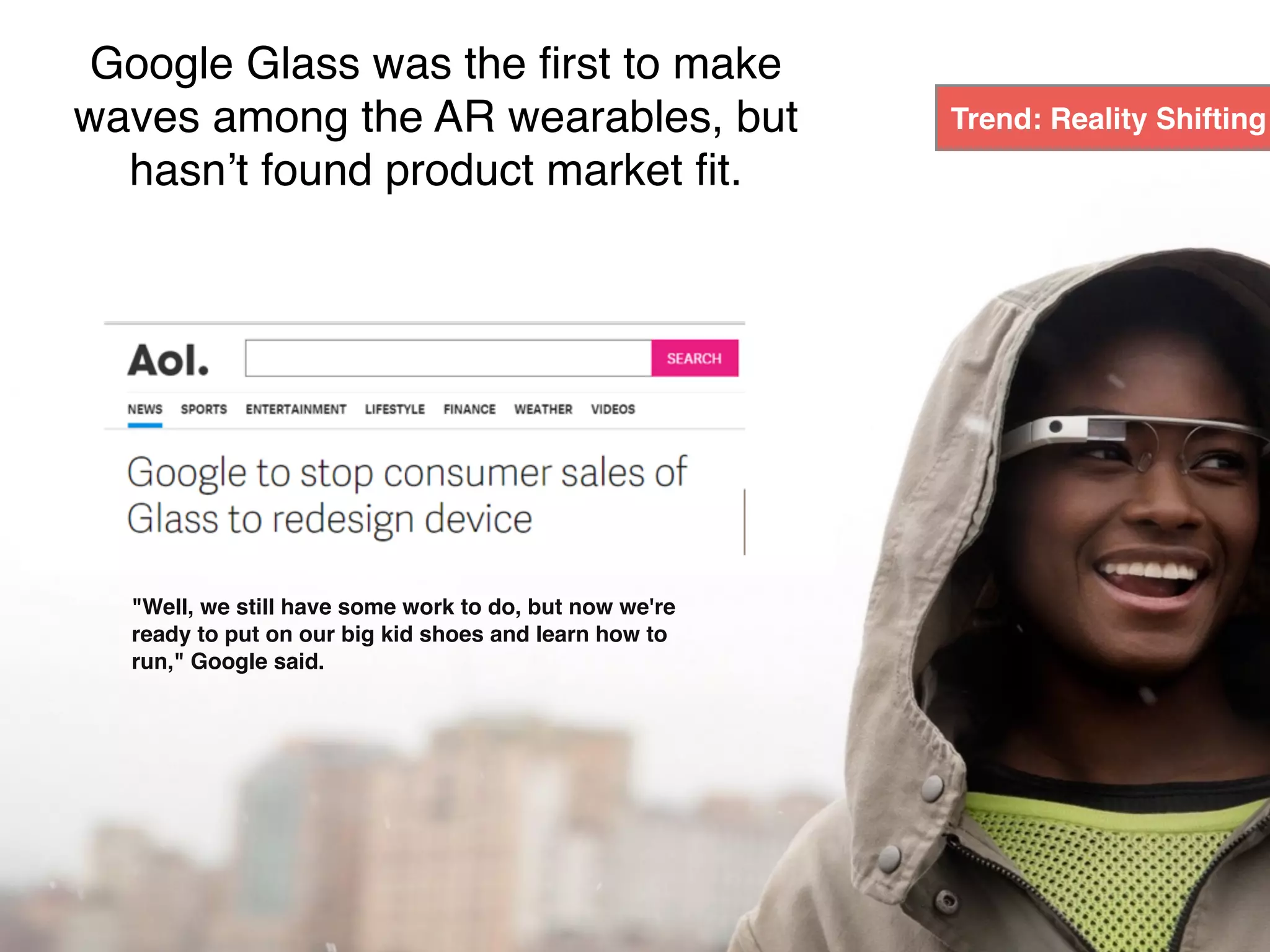 "Well, we still have some work to do, but now we're
ready to put on our big kid shoes and learn how to
run," Google said.
Google Glass was the first to make
waves among the AR wearables, but
hasn’t found product market fit.
Trend: Reality Shifting
 