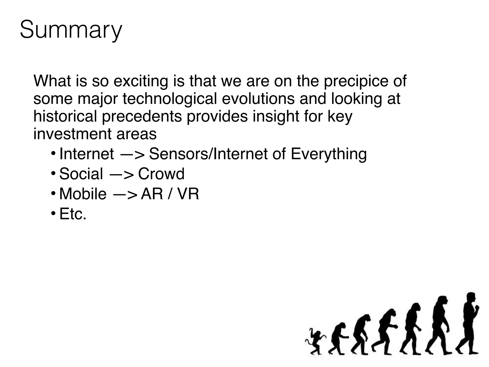 What is so exciting is that we are on the precipice of
some major technological evolutions and looking at
historical precedents provides insight for key
investment areas
• Internet —> Sensors/Internet of Everything
• Social —> Crowd
• Mobile —> AR / VR
• Etc.
Summary
 