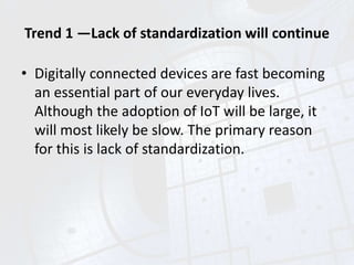 Trend 1 —Lack of standardization will continue
• Digitally connected devices are fast becoming
an essential part of our everyday lives.
Although the adoption of IoT will be large, it
will most likely be slow. The primary reason
for this is lack of standardization.
 