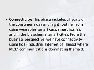 • Connectivity: This phase includes all parts of
the consumer’s day and night routine, from
using wearables, smart cars, smart homes,
and in the big scheme, smart cities. From the
business perspective, we have connectivity
using IIoT (Industrial Internet of Things) where
M2M communications dominating the field.
 