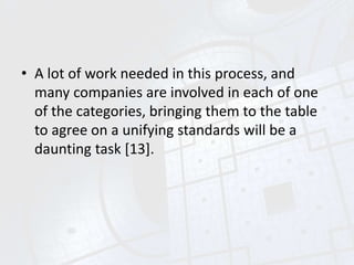 • A lot of work needed in this process, and
many companies are involved in each of one
of the categories, bringing them to the table
to agree on a unifying standards will be a
daunting task [13].
 