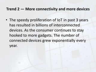 Trend 2 — More connectivity and more devices
• The speedy proliferation of IoT in past 3 years
has resulted in billions of interconnected
devices. As the consumer continues to stay
hooked to more gadgets. The number of
connected devices grew exponentially every
year.
 